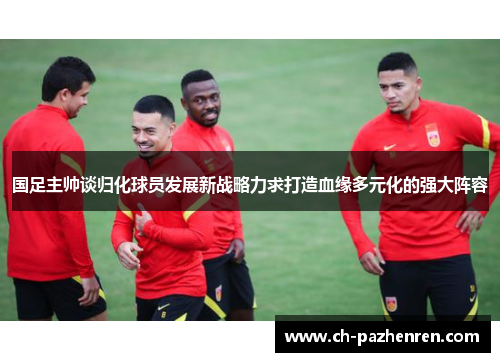 国足主帅谈归化球员发展新战略力求打造血缘多元化的强大阵容