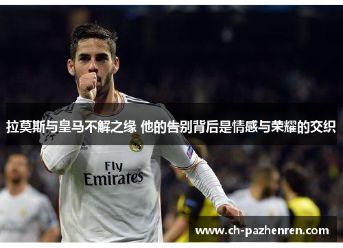 拉莫斯与皇马不解之缘 他的告别背后是情感与荣耀的交织