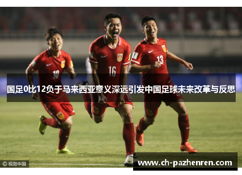 国足0比12负于马来西亚意义深远引发中国足球未来改革与反思