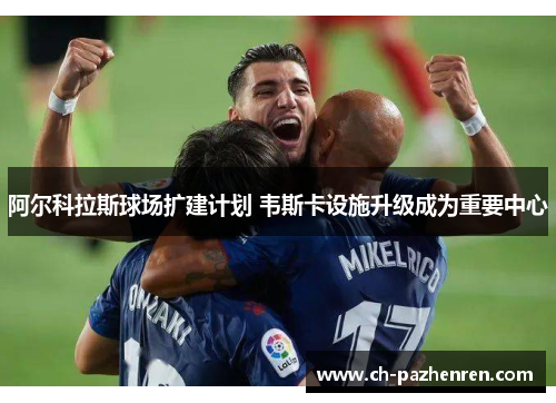 阿尔科拉斯球场扩建计划 韦斯卡设施升级成为重要中心