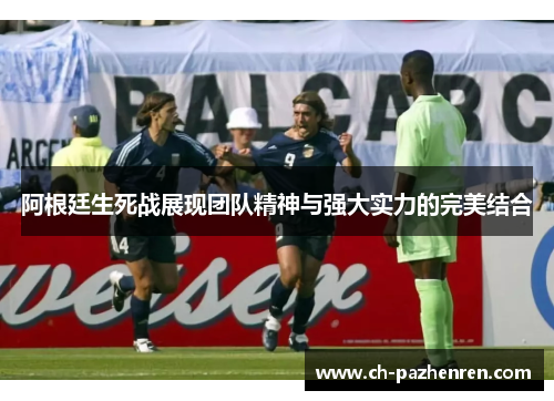阿根廷生死战展现团队精神与强大实力的完美结合
