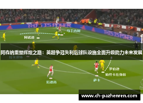 阿森纳重塑辉煌之路：英超争冠失利后球队设施全面升级助力未来发展