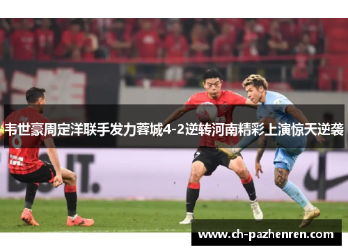 韦世豪周定洋联手发力蓉城4-2逆转河南精彩上演惊天逆袭