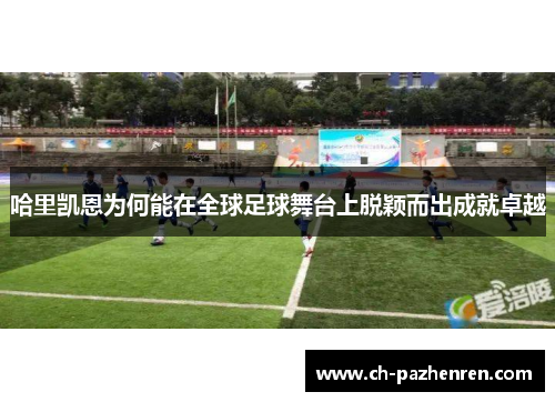 哈里凯恩为何能在全球足球舞台上脱颖而出成就卓越